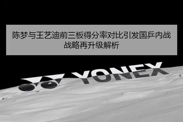 陈梦与王艺迪前三板得分率对比引发国乒内战战略再升级解析