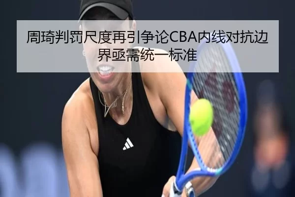 周琦判罚尺度再引争论CBA内线对抗边界亟需统一标准